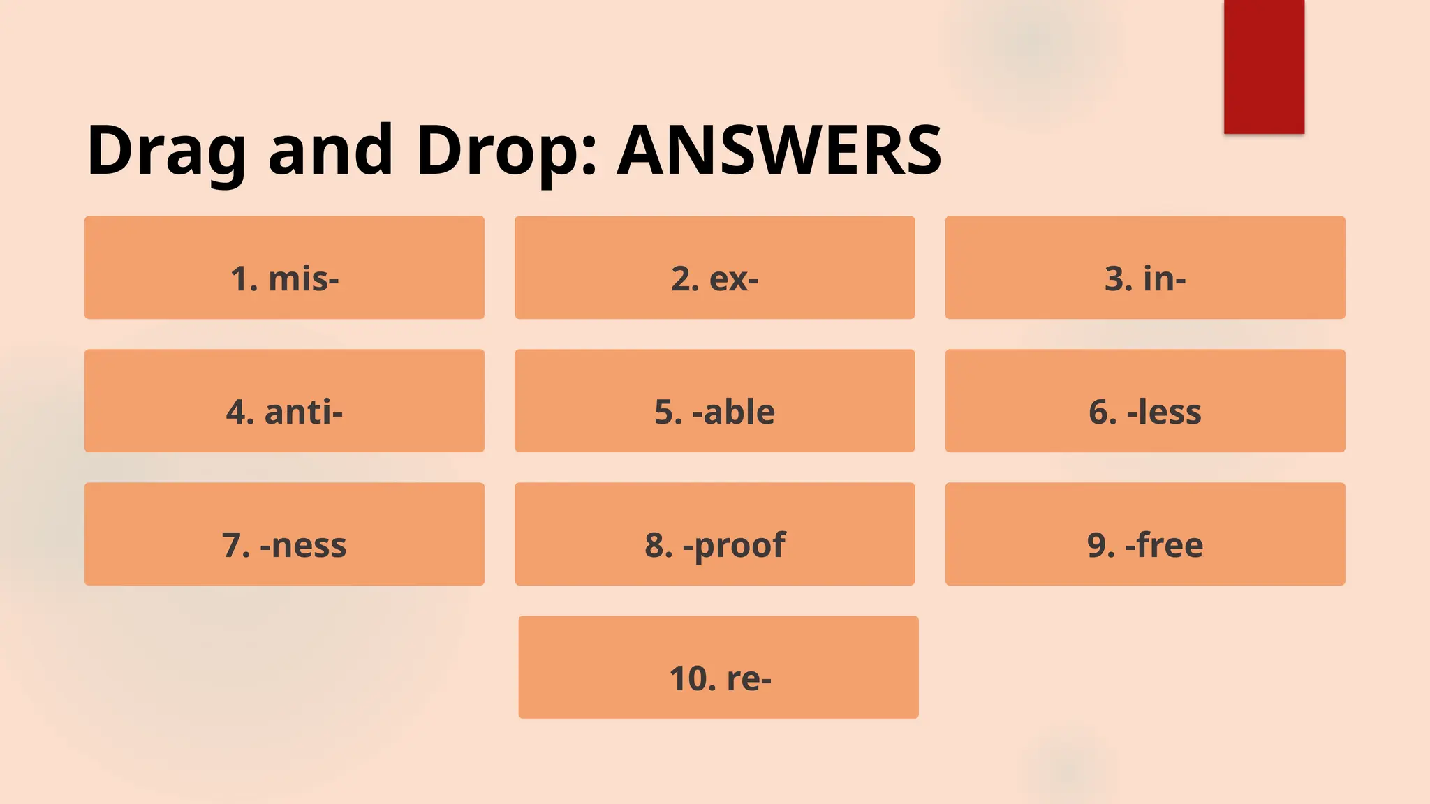Drag and Drop: ANSWERS
1. mis- 2. ex- 3. in-
4. anti- 5. -able 6. -less
7. -ness 8. -proof 9. -free
10. re-
 