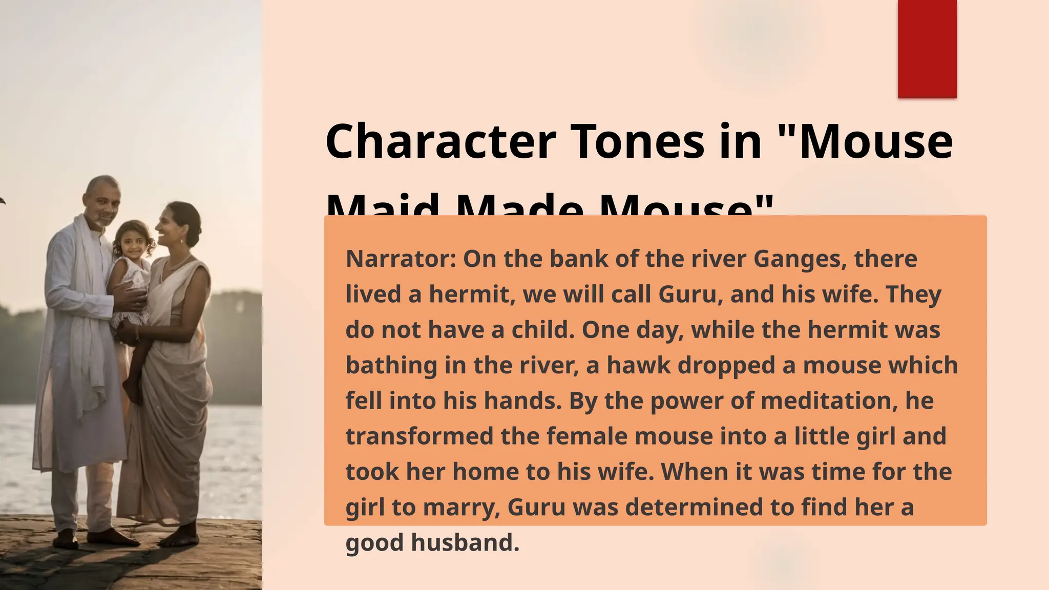 Character Tones in "Mouse
Maid Made Mouse"
Narrator: On the bank of the river Ganges, there
lived a hermit, we will call Guru, and his wife. They
do not have a child. One day, while the hermit was
bathing in the river, a hawk dropped a mouse which
fell into his hands. By the power of meditation, he
transformed the female mouse into a little girl and
took her home to his wife. When it was time for the
girl to marry, Guru was determined to find her a
good husband.
 