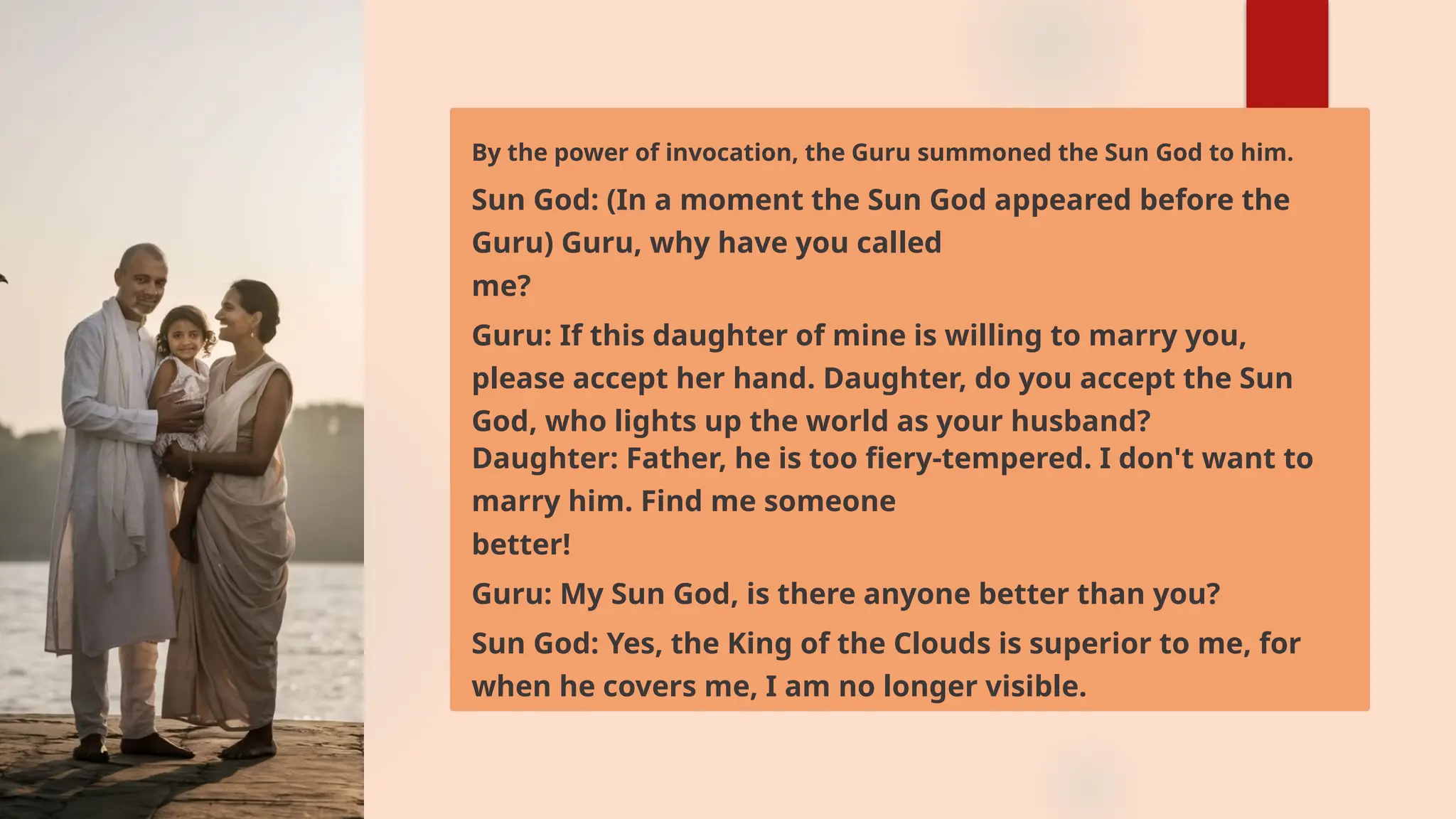 By the power of invocation, the Guru summoned the Sun God to him.
Sun God: (In a moment the Sun God appeared before the
Guru) Guru, why have you called
me?
Guru: If this daughter of mine is willing to marry you,
please accept her hand. Daughter, do you accept the Sun
God, who lights up the world as your husband?
Daughter: Father, he is too fiery-tempered. I don't want to
marry him. Find me someone
better!
Guru: My Sun God, is there anyone better than you?
Sun God: Yes, the King of the Clouds is superior to me, for
when he covers me, I am no longer visible.
 