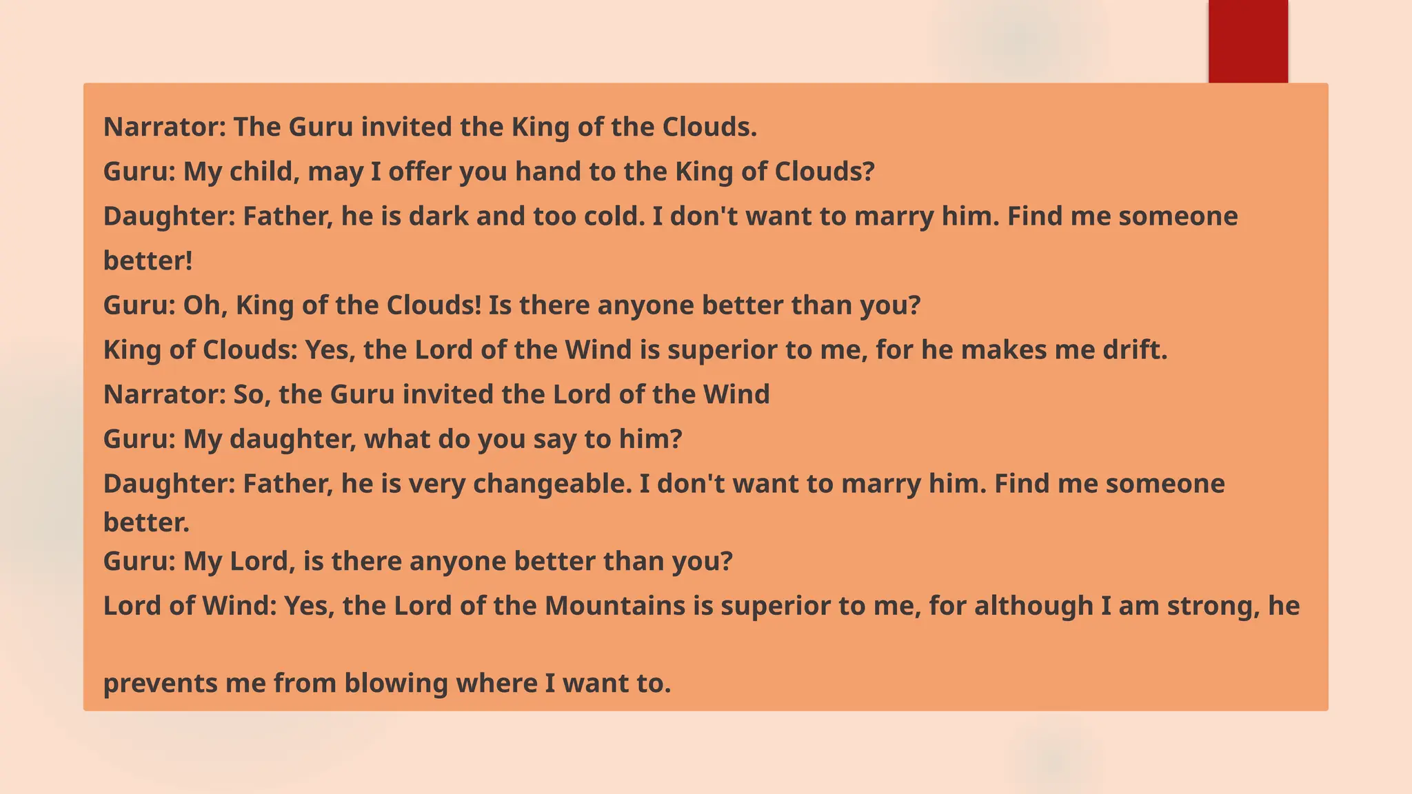 Narrator: The Guru invited the King of the Clouds.
Guru: My child, may I offer you hand to the King of Clouds?
Daughter: Father, he is dark and too cold. I don't want to marry him. Find me someone
better!
Guru: Oh, King of the Clouds! Is there anyone better than you?
King of Clouds: Yes, the Lord of the Wind is superior to me, for he makes me drift.
Narrator: So, the Guru invited the Lord of the Wind
Guru: My daughter, what do you say to him?
Daughter: Father, he is very changeable. I don't want to marry him. Find me someone
better.
Guru: My Lord, is there anyone better than you?
Lord of Wind: Yes, the Lord of the Mountains is superior to me, for although I am strong, he
prevents me from blowing where I want to.
 