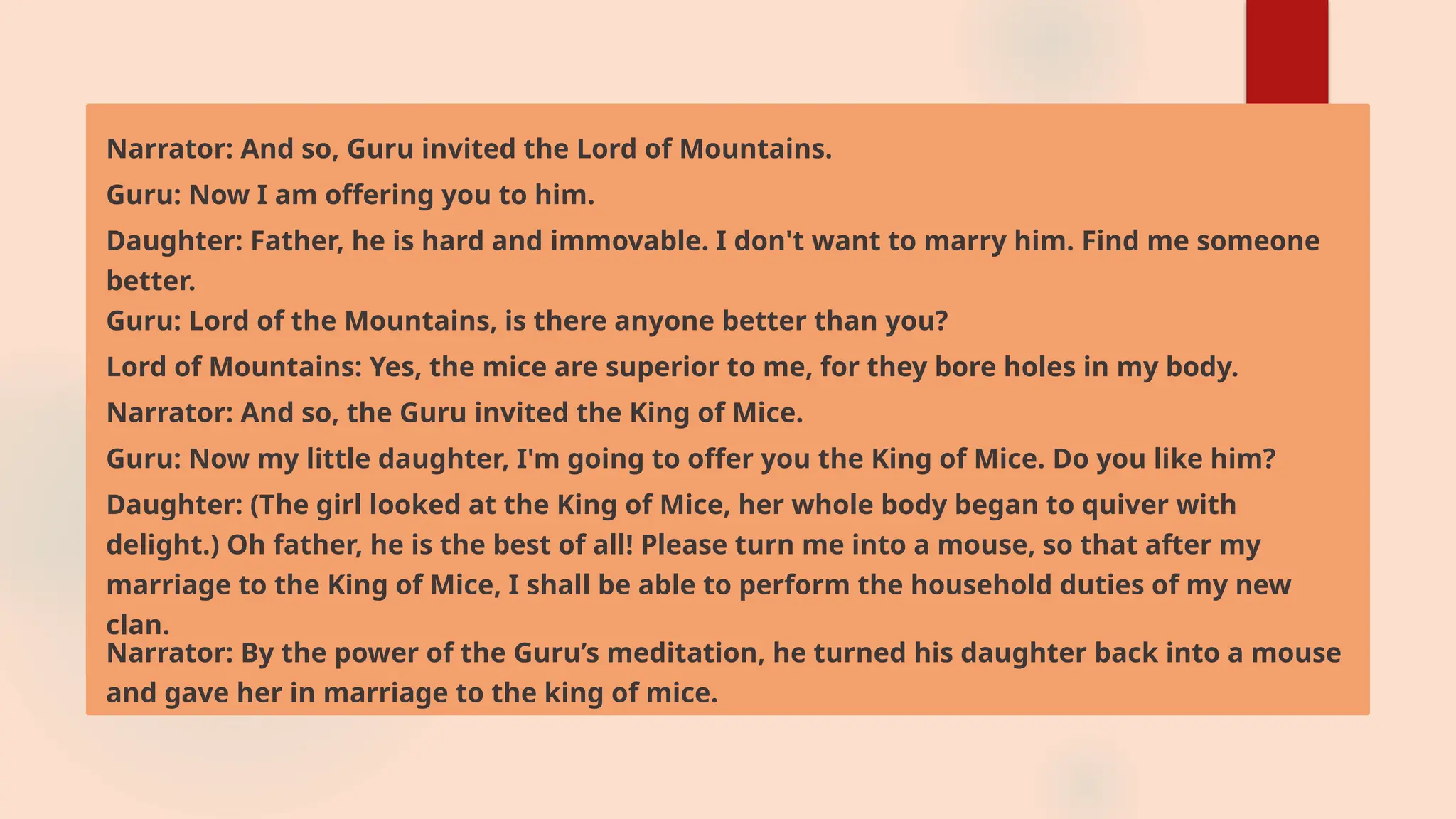 Narrator: And so, Guru invited the Lord of Mountains.
Guru: Now I am offering you to him.
Daughter: Father, he is hard and immovable. I don't want to marry him. Find me someone
better.
Guru: Lord of the Mountains, is there anyone better than you?
Lord of Mountains: Yes, the mice are superior to me, for they bore holes in my body.
Narrator: And so, the Guru invited the King of Mice.
Guru: Now my little daughter, I'm going to offer you the King of Mice. Do you like him?
Daughter: (The girl looked at the King of Mice, her whole body began to quiver with
delight.) Oh father, he is the best of all! Please turn me into a mouse, so that after my
marriage to the King of Mice, I shall be able to perform the household duties of my new
clan.
Narrator: By the power of the Guru’s meditation, he turned his daughter back into a mouse
and gave her in marriage to the king of mice.
 