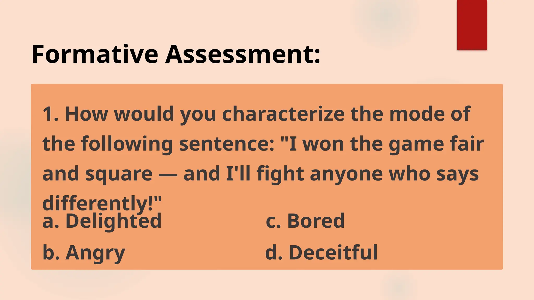 Formative Assessment:
1. How would you characterize the mode of
the following sentence: "I won the game fair
and square — and I'll fight anyone who says
differently!"
a. Delighted c. Bored
b. Angry d. Deceitful
 