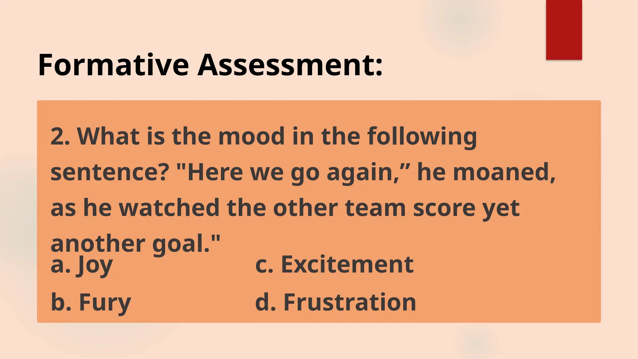 Formative Assessment:
2. What is the mood in the following
sentence? "Here we go again,” he moaned,
as he watched the other team score yet
another goal."
a. Joy c. Excitement
b. Fury d. Frustration
 