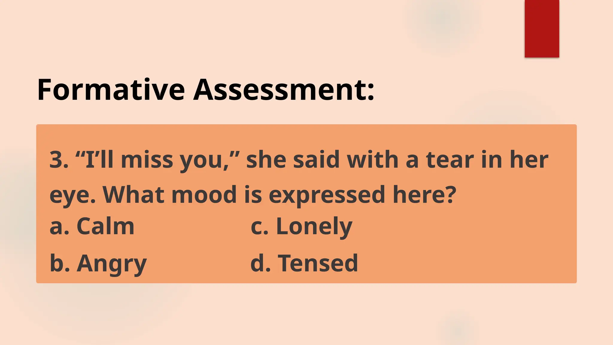 Formative Assessment:
3. “I’ll miss you,” she said with a tear in her
eye. What mood is expressed here?
a. Calm c. Lonely
b. Angry d. Tensed
 