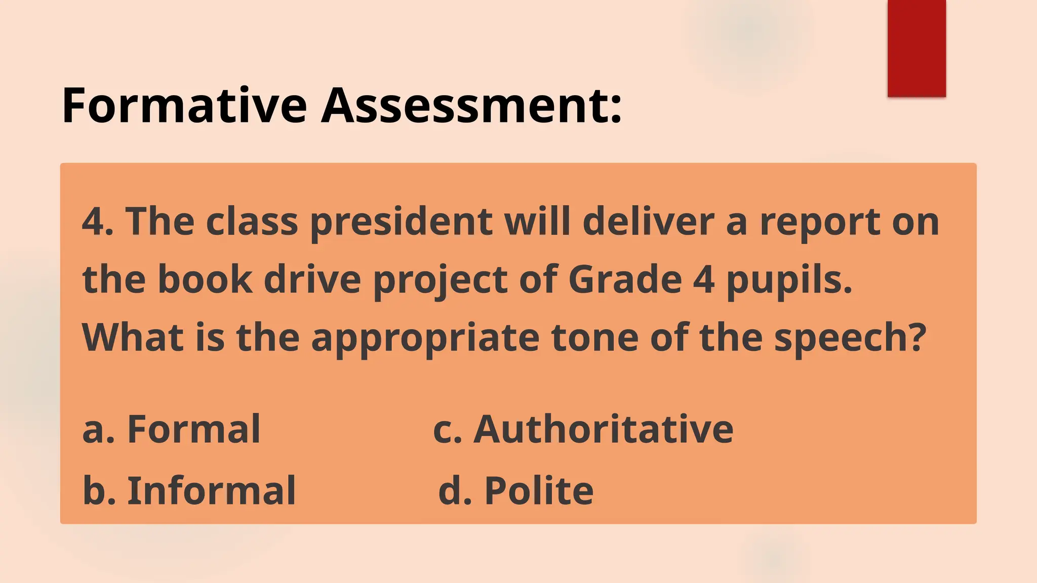 Formative Assessment:
4. The class president will deliver a report on
the book drive project of Grade 4 pupils.
What is the appropriate tone of the speech?
a. Formal c. Authoritative
b. Informal d. Polite
 