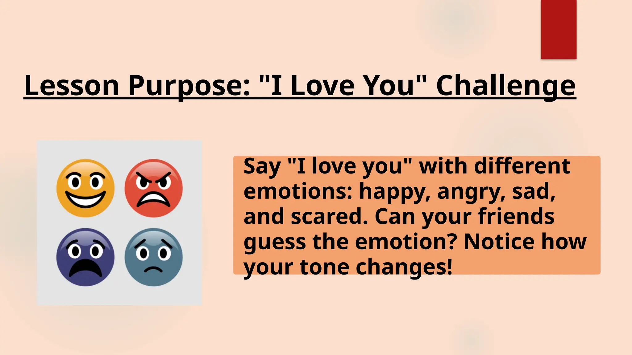 Lesson Purpose: "I Love You" Challenge
Say "I love you" with different
emotions: happy, angry, sad,
and scared. Can your friends
guess the emotion? Notice how
your tone changes!
 