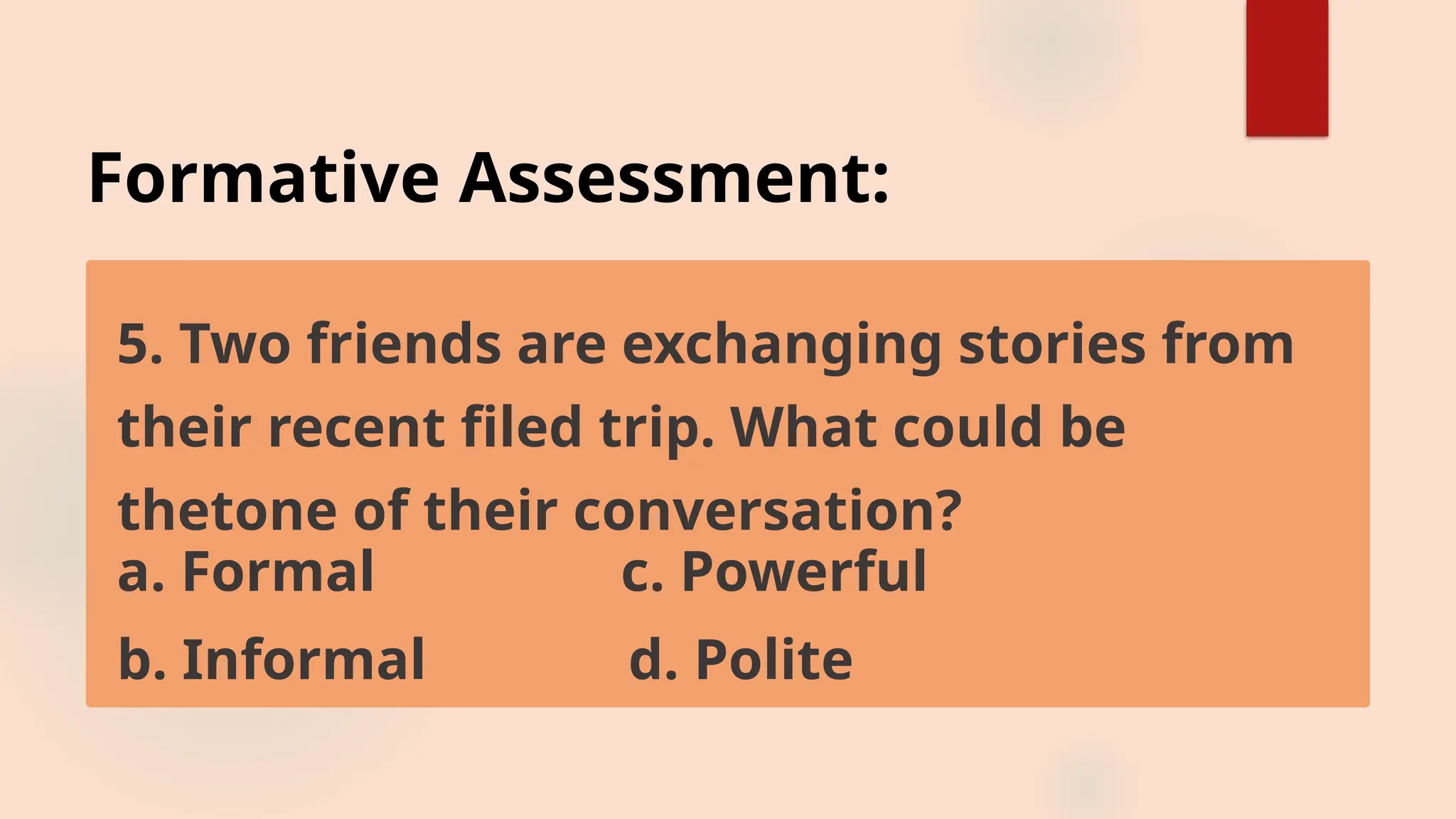Formative Assessment:
5. Two friends are exchanging stories from
their recent filed trip. What could be
thetone of their conversation?
a. Formal c. Powerful
b. Informal d. Polite
 