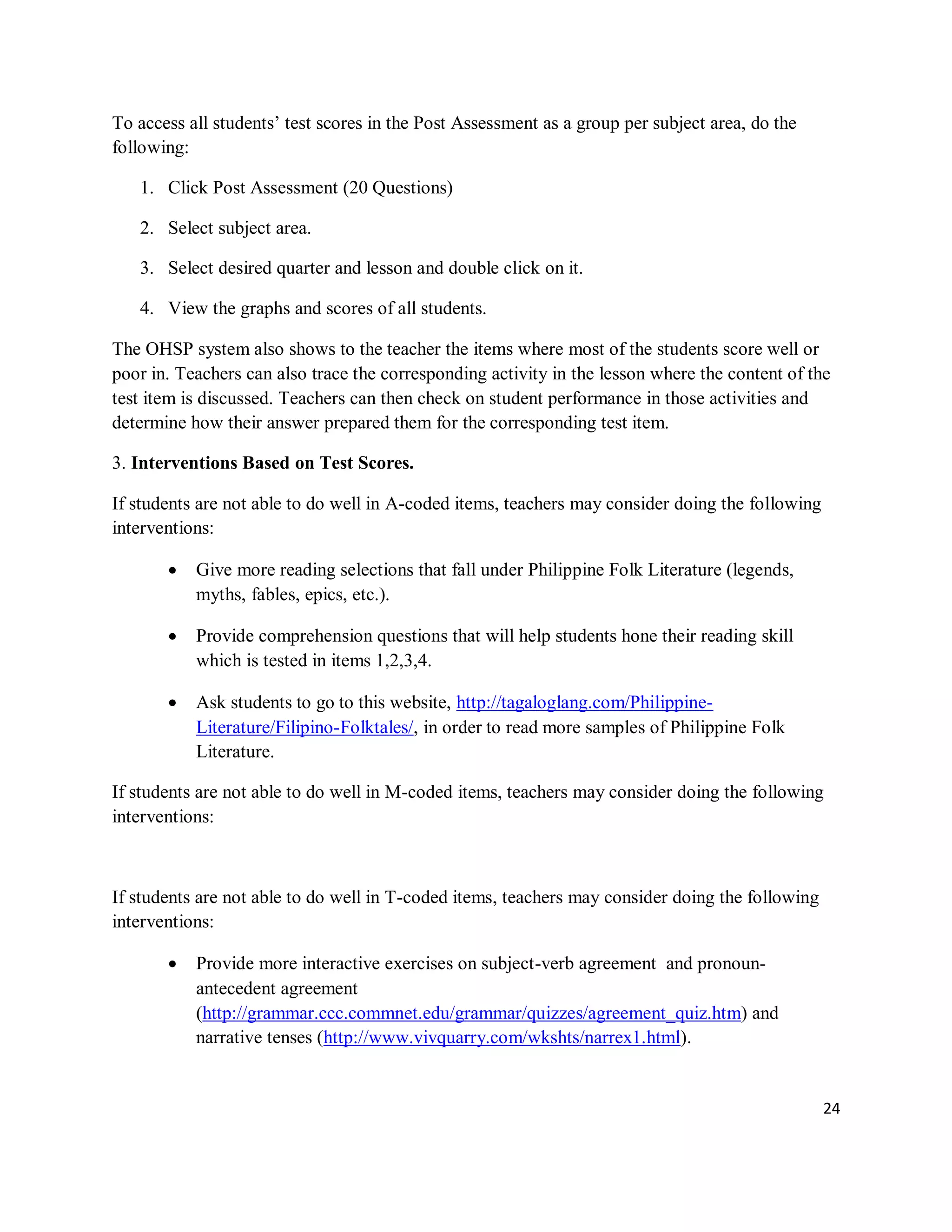 24
To access all students’ test scores in the Post Assessment as a group per subject area, do the
following:
1. Click Post Assessment (20 Questions)
2. Select subject area.
3. Select desired quarter and lesson and double click on it.
4. View the graphs and scores of all students.
The OHSP system also shows to the teacher the items where most of the students score well or
poor in. Teachers can also trace the corresponding activity in the lesson where the content of the
test item is discussed. Teachers can then check on student performance in those activities and
determine how their answer prepared them for the corresponding test item.
3. Interventions Based on Test Scores.
If students are not able to do well in A-coded items, teachers may consider doing the following
interventions:
 Give more reading selections that fall under Philippine Folk Literature (legends,
myths, fables, epics, etc.).
 Provide comprehension questions that will help students hone their reading skill
which is tested in items 1,2,3,4.
 Ask students to go to this website, http://tagaloglang.com/Philippine-
Literature/Filipino-Folktales/, in order to read more samples of Philippine Folk
Literature.
If students are not able to do well in M-coded items, teachers may consider doing the following
interventions:
If students are not able to do well in T-coded items, teachers may consider doing the following
interventions:
 Provide more interactive exercises on subject-verb agreement and pronoun-
antecedent agreement
(http://grammar.ccc.commnet.edu/grammar/quizzes/agreement_quiz.htm) and
narrative tenses (http://www.vivquarry.com/wkshts/narrex1.html).
 