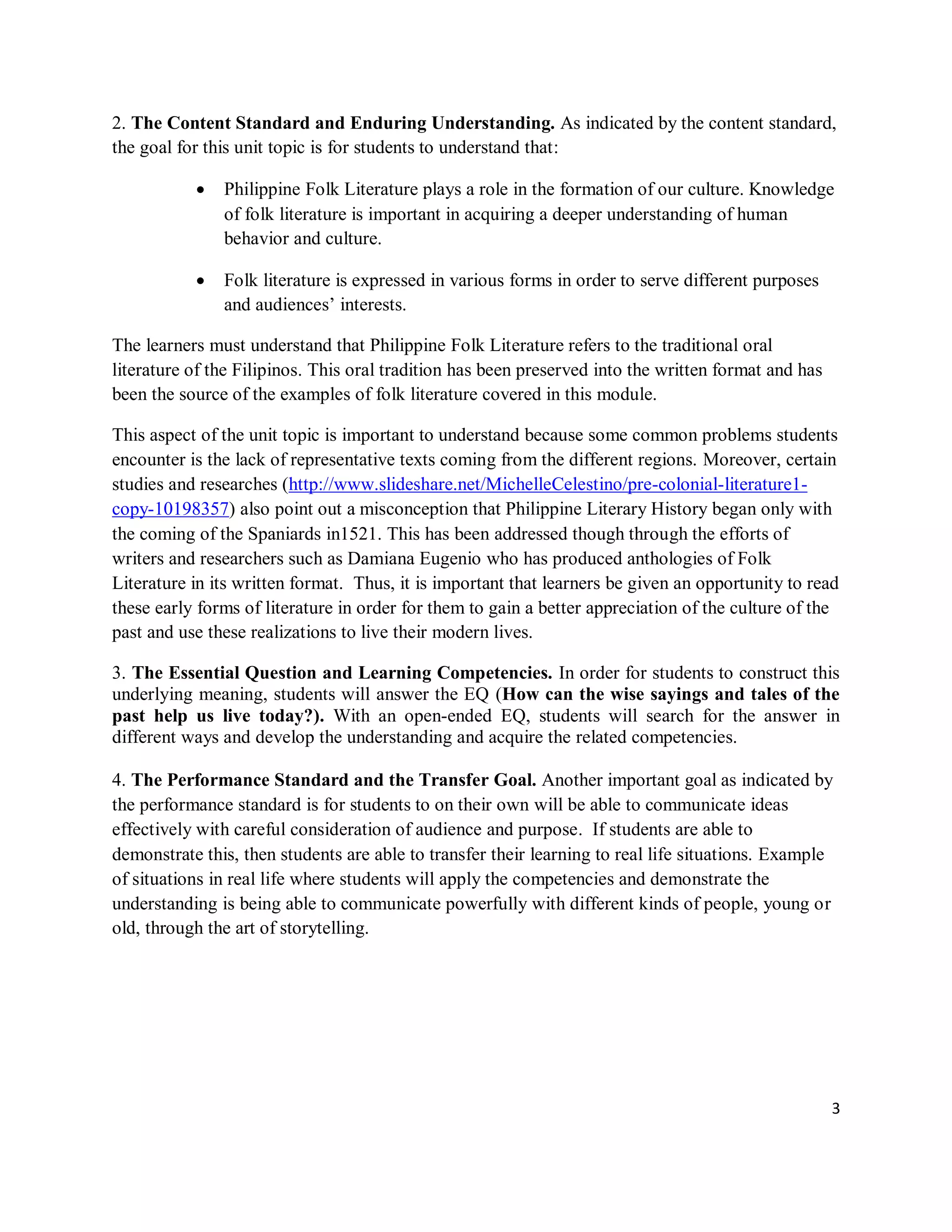 3
2. The Content Standard and Enduring Understanding. As indicated by the content standard,
the goal for this unit topic is for students to understand that:
 Philippine Folk Literature plays a role in the formation of our culture. Knowledge
of folk literature is important in acquiring a deeper understanding of human
behavior and culture.
 Folk literature is expressed in various forms in order to serve different purposes
and audiences’ interests.
The learners must understand that Philippine Folk Literature refers to the traditional oral
literature of the Filipinos. This oral tradition has been preserved into the written format and has
been the source of the examples of folk literature covered in this module.
This aspect of the unit topic is important to understand because some common problems students
encounter is the lack of representative texts coming from the different regions. Moreover, certain
studies and researches (http://www.slideshare.net/MichelleCelestino/pre-colonial-literature1-
copy-10198357) also point out a misconception that Philippine Literary History began only with
the coming of the Spaniards in1521. This has been addressed though through the efforts of
writers and researchers such as Damiana Eugenio who has produced anthologies of Folk
Literature in its written format. Thus, it is important that learners be given an opportunity to read
these early forms of literature in order for them to gain a better appreciation of the culture of the
past and use these realizations to live their modern lives.
3. The Essential Question and Learning Competencies. In order for students to construct this
underlying meaning, students will answer the EQ (How can the wise sayings and tales of the
past help us live today?). With an open-ended EQ, students will search for the answer in
different ways and develop the understanding and acquire the related competencies.
4. The Performance Standard and the Transfer Goal. Another important goal as indicated by
the performance standard is for students to on their own will be able to communicate ideas
effectively with careful consideration of audience and purpose. If students are able to
demonstrate this, then students are able to transfer their learning to real life situations. Example
of situations in real life where students will apply the competencies and demonstrate the
understanding is being able to communicate powerfully with different kinds of people, young or
old, through the art of storytelling.
 