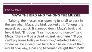 REVIEW TIME
MAYA THE BIRD AND TAHONG THE MUSSEL
Tahong, the mussel, was opening its shell to bask in
the sun when Maya, the bird, pecked at it. Tahong, the
mussel, was quick. It clamped down Maya’s beak and
held it fast. “If it doesn’t rain today or tomorrow,” said
Maya, “there will be a dead mussel lying here.” “If you
can’t pry loose today or tomorrow,” retorted Tahong,
“there will be a dead bird here, too.” As neither of them
would give way, a passing fisherman caught them both.
 