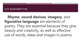LETS REMEMBER THIS
Rhyme, sound devices, imagery, and
figurative language are elements of
poetry. They are essential because they give
beauty and creativity, as well as effective
use of words, ideas and images in poems.
 