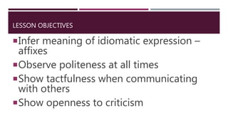 LESSON OBJECTIVES
Infer meaning of idiomatic expression –
affixes
Observe politeness at all times
Show tactfulness when communicating
with others
Show openness to criticism
 