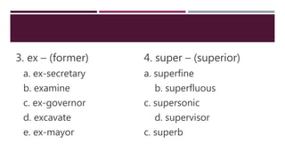 3. ex – (former) 4. super – (superior)
a. ex-secretary a. superfine
b. examine b. superfluous
c. ex-governor c. supersonic
d. excavate d. supervisor
e. ex-mayor c. superb
 