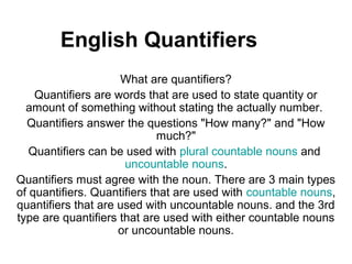 English Quantifiers
                     What are quantifiers?
    Quantifiers are words that are used to state quantity or
  amount of something without stating the actually number.
  Quantifiers answer the questions "How many?" and "How
                             much?"
   Quantifiers can be used with plural countable nouns and
                      uncountable nouns.
Quantifiers must agree with the noun. There are 3 main types
of quantifiers. Quantifiers that are used with countable nouns,
quantifiers that are used with uncountable nouns. and the 3rd
type are quantifiers that are used with either countable nouns
                     or uncountable nouns.
 