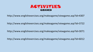 ACTIVITIES
GRADED
http://www.englishexercises.org/makeagame/viewgame.asp?id=4307
http://www.englishexercises.org/makeagame/viewgame.asp?id=3722
http://www.englishexercises.org/makeagame/viewgame.asp?id=3071
http://www.englishexercises.org/makeagame/viewgame.asp?id=6012
 