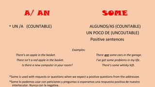 A/ AN SOME
• UN /A (COUNTABLE) ALGUNOS/AS (COUNTABLE)
UN POCO DE (UNCOUTABLE)
Positive sentences
Examples:
There’s an apple in the basket. There are some cars in the garage.
There isn’t a red apple in the basket. I’ve got some problems in my life.
Is there a new computer in your room? There’s some whisky left.
*Some is used with requests or questions when we expect a positive questions from the addressee.
*Some lo podemos usar con peticiones y preguntas si esperamos una respuesta positiva de nuestro
interlocutor. Nunca con la negativa.
 