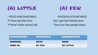 (A) LITTLE (A) FEW
• POCO (UNCOUNTABLE) POCOS/AS (COUNTABLE)
I have (a) little time. She’s got few friends here.
There’s little money left. There are few people there.
QUANTIFIERS COUNTABLE UNCOUNTABLE
MUCHO(S) MANY MUCH
POCO (S) (A) FEW (A) LITTLE
 