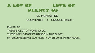 A LOT OF LOTS OF
PLENTY OF
UN MONTÓN DE
COUNTABLE + UNCOUNTABLE
EXAMPLES:
THERE’S A LOT OF WORK TO DO.
THERE ARE LOTS OF PAINTINGS IN THIS PLACE.
MY GIRLFRIEND HAS GOT PLENTY OF BISCUITS IN HER ROOM.
 