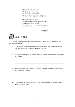 12
Should anybody make fun
Of the color of your skin
Be proud, don’t be ashamed
Hold your head high, it is God-given
Our heroes never feared
To shed their blood and give their life
For freedom most revered
They’re our pride, let us not forget them.
Anonymous
Let’s Try This
Did you like the poem? Did you understand it? If you did, try answering the
following questions:
1. Do you stand at attention and place your right hand over your breast when
you hear or sing the Philippine National Anthem?
_________________________________________________________
2. What other Philippine national symbols do you know that are not mentioned
in the poem?
_________________________________________________________
_________________________________________________________
_________________________________________________________
3. Mention as many national heroes that the author refers to in the last stanza
of the poem as you can.
_________________________________________________________
_________________________________________________________
_________________________________________________________
4. How can you be a hero in your own way with your friends?Your neighbors?
Your colleagues at work?
_________________________________________________________
_________________________________________________________
_________________________________________________________
 