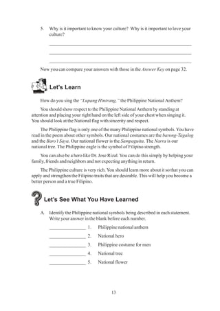 13
5. Why is it important to know your culture? Why is it important to love your
culture?
_________________________________________________________
_________________________________________________________
_________________________________________________________
Now you can compare your answers with those in the Answer Key on page 32.
Let’s Learn
How do you sing the “Lupang Hinirang,” the Philippine National Anthem?
You should show respect to the Philippine NationalAnthem by standing at
attention and placing your right hand on the left side of your chest when singing it.
You should look at the National flag with sincerity and respect.
The Philippine flag is only one of the many Philippine national symbols.You have
read in the poem about other symbols. Our national costumes are the barong-Tagalog
and the Baro’t Saya. Our national flower is the Sampaguita. The Narra is our
national tree. The Philippine eagle is the symbol of Filipino strength.
You can also be a hero like Dr. Jose Rizal.You can do this simply by helping your
family, friends and neighbors and not expecting anything in return.
The Philippine culture is very rich. You should learn more about it so that you can
apply and strengthen the Filipino traits that are desirable. This will help you become a
better person and a true Filipino.
Let’s See What You Have Learned
A. Identify the Philippine national symbols being described in each statement.
Write your answer in the blank before each number.
_______________ 1. Philippine national anthem
_______________ 2. National hero
_______________ 3. Philippine costume for men
_______________ 4. National tree
_______________ 5. National flower
 