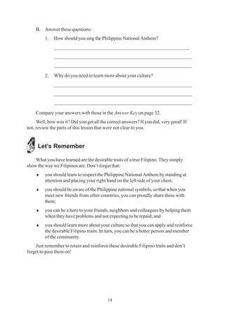 14
B. Answer these questions:
1. How should you sing the Philippine National Anthem?
_____________________________________________________
______________________________________________________
______________________________________________________
2. Why do you need to learn more about your culture?
______________________________________________________
______________________________________________________
______________________________________________________
Compare your answers with those in the Answer Key on page 32.
Well, how was it? Did you get all the correct answers? If you did, very good! If
not, review the parts of this lesson that were not clear to you.
Let’s Remember
What you have learned are the desirable traits of a true Filipino. They simply
show the way we Filipinos are. Don’t forget that:
♦ you should learn to respect the Philippine National Anthem by standing at
attention and placing your right hand on the left side of your chest;
♦ you should be aware of the Philippine national symbols, so that when you
meet new friends from other countries, you can proudly share these with
them;
♦ you can be a hero to your friends, neighbors and colleagues by helping them
when they have problems and not expecting to be repaid; and
♦ you should learn more about your culture so that you can apply and reinforce
the desirable Filipino traits. In turn, you can be a better person and member
of the community.
Just remember to retain and reinforce these desirable Filipino traits and don’t
forget to pass them on!
 