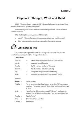 15
LESSON 3
Filipino in Thought, Word and Deed
Which Filipino traits are truly desirable? How and when are these shown? How
can we show that we are indeed Filipinos?
In this lesson, you will find out how desirable Filipino traits can be shown in
certain situations.
After studying this lesson, you should be able to:
♦ identify Filipino characteristics, values, practices and traditions; and
♦ form your own opinion on how to show loyalty to your country.
Let’s Listen to This
Get your cassette tape and listen to the dialogue. If a cassette player is not
available, you can just read the dialogue that follows.
Characters:
Domeng – a 48 year old balikbayan from the United States
Joseph – a teenage son of Domeng
Concha – the 70-year old mother of Domeng
Honesto – the 75-year old father of Domeng
Rey – a neighbor and good friend of Domeng
Arvin – a teenage adopted son of Honesto and Concha
Narrator
Scene 1 : At the Airport
Concha : Arvin, how come the plane has not arrived yet? It’s already an
hour late, I’m getting worried. Something might have happened
to them.
Arvin : Nana Concha. Please calm yourself. Haven’t you heard the
announcement? The plane from San Francisco has just arrived.
Concha : Really,Arvin?
Arvin : That’s true! Nana Concha!.
Concha : ThankGod!
 