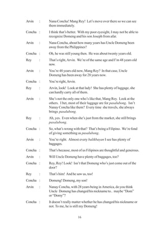 16
Arvin : Nana Concha! Mang Rey! Let’s move over there so we can see
them immediately.
Concha : I think that’s better. With my poor eyesight, I may not be able to
recognize Domeng and his son Joseph from afar.
Arvin : Nana Concha, about how many years has Uncle Domeng been
away from the Philippines?
Concha : Oh, he was still young then. He was about twenty years old.
Rey : That’s right,Arvin. We’re of the same age and I’m 48 years old
now.
Arvin : You’re 48 years old now, Mang Rey? In that case, Uncle
Domeng has been away for 28 years now.
Concha : You’re right,Arvin.
Rey : Arvin, look! Look at that lady! She has plenty of luggage, she
can hardly carry all of them.
Arvin : She’s not the only one who’s like that, Mang Rey. Look at the
others. I bet, most of their luggage are for pasalubong. Isn’t
Nanay Concha like them? Every time she travels, she always
brings pasalubong.
Rey : Ah, yes. Even when she’s just from the market, she still brings
pasalubong.
Concha : So, what’s wrong with that? That’s being a Filipino. We’re fond
of giving something as pasalubong.
Arvin : You’re right. Almost every balikbayan I see has plenty of
baggages.
Concha : That’s because, most of us Filipinos are thoughtful and generous.
Arvin : Will Uncle Domeng have plenty of baggages, too?
Concha : Rey, Rey! Look! Isn’t that Domeng who’s just come out of the
door?
Rey : That’s him! And he saw us, too!
Concha : Domeng! Domeng, my son!
Arvin : Nanay Concha, with 28 years being in America, do you think
Uncle Domeng has changed his nickname to.. maybe “Dom”
or“Domy”?
Concha : It doesn’t really matter whether he has changed his nickname or
not. To me, he is still my Domeng!
 