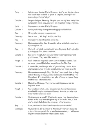 18
Arvin : I admire you for that, Uncle Domeng. You’re not like the others
who teach their children to speak in English, just to give the
impression of being ‘class’.
Concha : I’m proud of you, Domeng. Despite your having been away from
our country for so long, you have not forgotten being a Filipino.
Arvin : Here comes our ride, Uncle Domeng.
Concha : Arvin, please help them put their luggage inside the car.
Rey : I’ll open the baggage compartment.
Domeng : I know you….Ah, Rey? Yes, its you, Rey!
Rey : I thought you have forgotten about me.
Domeng : That’s not possible, Rey. Except for a few white hairs, you have
not changed at all.
Rey : Oh, well. Let’s talk more about it later, Domeng. Let’s attend to
your luggage first, so we can leave.
Concha : You know, Joseph, Rey and your father were “age mates” and
good friends. They were like brothers.
Joseph : Aha! Then Tito Rey must know a lot of Daddy’s secrets. Tell
me about you and Dad when we get home, ha, Tito Rey.
Concha : It seems like you brought a lot of pasalubong. Aside from
your suitcases, you brought some balikbayan boxes as well.
Domeng : That’s not even enough, Nay. We didn’t have much time to shop,
so I’m thinking of buying some more items from the Duty Free
Shops here. I’ve heard, there are a lot of items to choose from
and they’re a lot cheaper, too.
Concha : That’s true, Domeng. They’ve lowered the prices even for
imported items.
Joseph : And you know what, Lola. You can even choose the item you
want Daddy to give you as pasalubong. You can get what you
really wanted and need most.
Concha : Oh, thank you so much! What is nice about your shopping here,
either in the Duty Free Shops or any of the malls here, is that
you’re able tohelp boost the economy of our country.
Rey : Have you heard in America about our economic crisis?
Domeng : Ah, yes! Even if I’m already in America, I’ve always made it a
point to listen regularly for news about our country. I will never
forget who I am and from where I came from.
 