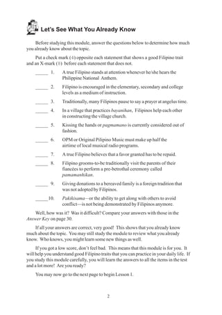 2
Let’s See What You Already Know
Before studying this module, answer the questions below to determine how much
you already know about the topic.
Put a check mark (4) opposite each statement that shows a good Filipino trait
and an X-mark (8) before each statement that does not.
_____ 1. A true Filipino stands at attention whenever he/she hears the
Philippine National Anthem.
_____ 2. Filipino is encouraged in the elementary, secondary and college
levels as a medium of instruction.
_____ 3. Traditionally, many Filipinos pause to say a prayer at angelus time.
_____ 4. In a village that practices bayanihan, Filipinos help each other
in constructing the village church.
_____ 5. Kissing the hands or pagmamano is currently considered out of
fashion.
_____ 6. OPM or Original Pilipino Music must make up half the
airtime of local musical radio programs.
_____ 7. A true Filipino believes that a favor granted has to be repaid.
_____ 8. Filipino grooms-to-be traditionally visit the parents of their
fiancées to perform a pre-betrothal ceremony called
pamamanhikan.
_____ 9. Giving donations to a bereaved family is a foreign tradition that
was not adopted by Filipinos.
_____10. Pakikisama—or the ability to get along with others to avoid
conflict—is not being demonstrated by Filipinos anymore.
Well, how was it? Was it difficult? Compare your answers with those in the
Answer Key on page 30.
If all your answers are correct, very good! This shows that you already know
much about the topic. You may still study the module to review what you already
know. Who knows, you might learn some new things as well.
If you got a low score, don’t feel bad. This means that this module is for you. It
will help you understand good Filipino traits that you can practice in your daily life. If
you study this module carefully, you will learn the answers to all the items in the test
and a lot more! Are you ready?
You may now go to the next page to begin Lesson 1.
 