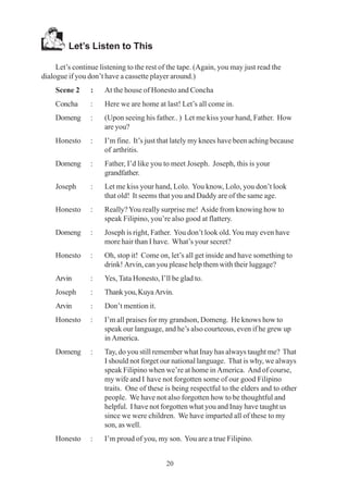 20
Let’s Listen to This
Let’s continue listening to the rest of the tape. (Again, you may just read the
dialogue if you don’t have a cassette player around.)
Scene 2 : At the house of Honesto and Concha
Concha : Here we are home at last! Let’s all come in.
Domeng : (Upon seeing his father.. ) Let me kiss your hand, Father. How
are you?
Honesto : I’m fine. It’s just that lately my knees have been aching because
of arthritis.
Domeng : Father, I’d like you to meet Joseph. Joseph, this is your
grandfather.
Joseph : Let me kiss your hand, Lolo. You know, Lolo, you don’t look
that old! It seems that you and Daddy are of the same age.
Honesto : Really?You really surprise me! Aside from knowing how to
speak Filipino, you’re also good at flattery.
Domeng : Joseph is right, Father. You don’t look old.You may even have
more hair than I have. What’s your secret?
Honesto : Oh, stop it! Come on, let’s all get inside and have something to
drink! Arvin, can you please help them with their luggage?
Arvin : Yes, Tata Honesto, I’ll be glad to.
Joseph : Thankyou,KuyaArvin.
Arvin : Don’t mention it.
Honesto : I’m all praises for my grandson, Domeng. He knows how to
speak our language, and he’s also courteous, even if he grew up
in America.
Domeng : Tay, do you still remember what Inay has always taught me? That
I should not forget our national language. That is why, we always
speak Filipino when we’re at home in America. And of course,
my wife and I have not forgotten some of our good Filipino
traits. One of these is being respectful to the elders and to other
people. We have not also forgotten how to be thoughtful and
helpful. I have not forgotten what you and Inay have taught us
since we were children. We have imparted all of these to my
son, as well.
Honesto : I’m proud of you, my son. You are a true Filipino.
 