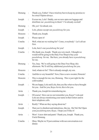 21
Domeng : Thank you, Father! I have tried my best to keep my promise to
be a true Filipino always.
Joseph : Excuse me, Lolo! Daddy, can we now open our luggage and
distribute our pasalubong to them? I’m already excited!
Domeng : Oh, yes! Go ahead, son.
Joseph : Lolo, please accept our pasalubong for you.
Honesto : Thank you, Joseph.
Joseph : Please open it!
Concha : Well, what are we waiting for? Come, everybody! Let’s all eat
first.
Joseph : Lola, here’s our pasalubong for you!
Concha : Oh, thank you, Joseph. Thank you very much. I thought we
would still be going to the Duty Free Shop to buy your
pasalubong for me. But here, you already have a pasalubong
for me.
Domeng : Yes, Inay. We’re still going to the Duty Free Shop, this
afternoon. We’ll still buy additional pasalubong for you.
Honesto : And, whatever for? This is already enough, my son.
Concha : And this is very beautiful! Now, I have a new sweater, Honesto!
Honesto : This is enough for me, too, Domeng. This is just right for the
cold weather.
Joseph : We are happy, Lolo and Lola, that you like what we have brought
for you. And for you, Kuya Arvin, this is for you.
Arvin : Thank you, Joseph for remembering me.
Joseph : Of course! How can we not remember you, Kuya? Lola and
Lolo are always mentioning your name in their letters and in
their telephone calls.
Arvin : Really? What are they saying about me?
Joseph : That you’re obedient and industrious, like me. Ha! Ha! Ha! Open
your pasalubong now, Kuya. I hope you’ll like it!
Arvin : Wow! Anew shirt and pants! Thank you, Joseph. Thank you,
Uncle Domeng.
Concha : Okay. Maybe we’ll just continue with our conversation over
dinner.
 