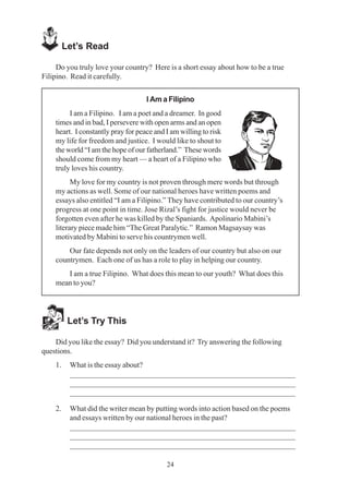 24
Let’s Read
Do you truly love your country? Here is a short essay about how to be a true
Filipino. Read it carefully.
I Am a Filipino
I am a Filipino. I am a poet and a dreamer. In good
times and in bad, I persevere with open arms and an open
heart. I constantly pray for peace and I am willing to risk
my life for freedom and justice. I would like to shout to
the world “I am the hope of our fatherland.” These words
should come from my heart — a heart of a Filipino who
truly loves his country.
My love for my country is not proven through mere words but through
my actions as well. Some of our national heroes have written poems and
essays also entitled “I am a Filipino.” They have contributed to our country’s
progress at one point in time. Jose Rizal’s fight for justice would never be
forgotten even after he was killed by the Spaniards. Apolinario Mabini’s
literary piece made him “The Great Paralytic.” Ramon Magsaysay was
motivated by Mabini to serve his countrymen well.
Our fate depends not only on the leaders of our country but also on our
countrymen. Each one of us has a role to play in helping our country.
I am a true Filipino. What does this mean to our youth? What does this
mean to you?
Let’s Try This
Did you like the essay? Did you understand it? Try answering the following
questions.
1. What is the essay about?
_________________________________________________________
_________________________________________________________
_________________________________________________________
2. What did the writer mean by putting words into action based on the poems
and essays written by our national heroes in the past?
_________________________________________________________
_________________________________________________________
_________________________________________________________
 