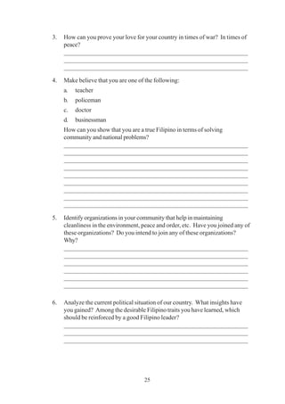 25
3. How can you prove your love for your country in times of war? In times of
peace?
_________________________________________________________
_________________________________________________________
_________________________________________________________
4. Make believe that you are one of the following:
a. teacher
b. policeman
c. doctor
d. businessman
How can you show that you are a true Filipino in terms of solving
community and national problems?
_________________________________________________________
_________________________________________________________
_________________________________________________________
_________________________________________________________
_________________________________________________________
_________________________________________________________
_________________________________________________________
_________________________________________________________
_________________________________________________________
5. Identify organizations in your community that help in maintaining
cleanliness in the environment, peace and order, etc. Have you joined any of
these organizations? Do you intend to join any of these organizations?
Why?
_________________________________________________________
_________________________________________________________
_________________________________________________________
_________________________________________________________
_________________________________________________________
_________________________________________________________
6. Analyze the current political situation of our country. What insights have
you gained? Among the desirable Filipino traits you have learned, which
should be reinforced by a good Filipino leader?
_________________________________________________________
_________________________________________________________
_________________________________________________________
 