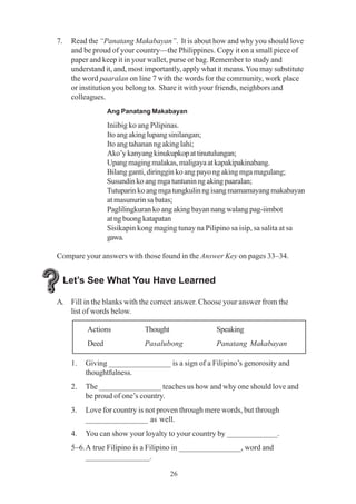 26
7. Read the “Panatang Makabayan”. It is about how and why you should love
and be proud of your country—the Philippines. Copy it on a small piece of
paper and keep it in your wallet, purse or bag. Remember to study and
understand it, and, most importantly, apply what it means.You may substitute
the word paaralan on line 7 with the words for the community, work place
or institution you belong to. Share it with your friends, neighbors and
colleagues.
Ang Panatang Makabayan
Iniibig ko ang Pilipinas.
Ito ang aking lupang sinilangan;
Ito ang tahanan ng aking lahi;
Ako’ykanyangkinukupkopattinutulungan;
Upangmagingmalakas,maligayaatkapakipakinabang.
Bilang ganti, diringgin ko ang payo ng aking mga magulang;
Susundin ko ang mga tuntunin ng aking paaralan;
Tutuparinkoangmgatungkulinngisangmamamayangmakabayan
at masunurin sa batas;
Paglilingkuran ko ang aking bayan nang walang pag-iimbot
at ng buong katapatan
Sisikapin kong maging tunay na Pilipino sa isip, sa salita at sa
gawa.
Compare your answers with those found in the Answer Key on pages 33–34.
Let’s See What You Have Learned
A. Fill in the blanks with the correct answer. Choose your answer from the
list of words below.
1. Giving ________________ is a sign of a Filipino’s genorosity and
thoughtfulness.
2. The ________________ teaches us how and why one should love and
be proud of one’s country.
3. Love for country is not proven through mere words, but through
________________ as well.
4. You can show your loyalty to your country by _____________.
5–6.A true Filipino is a Filipino in ________________, word and
________________.
Actions Thought Speaking
Deed Pasalubong Panatang Makabayan
 