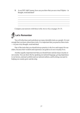27
B. As an NFEA&E learner, how can you show that you are a true Filipino – in
thought, word and deed?
_________________________________________________________
_________________________________________________________
_________________________________________________________
_________________________________________________________
_________________________________________________________
_________________________________________________________
Compare your answers with those in the Answer Key on pages 34–35.
Let’s Remember
You will often hear and read about our many desirable traits as a people. It is not
enough that you know about these traits. It is important that you practice these traits
— in your every thought, word and deed.
One of the traits that you should always practice is the love and respect for our
elders, because their wisdom and experience can guide us in our everyday lives.
Another equally important trait that you should foster and develop is loyalty to
our country.You can show this by speaking our national language, giving importance
to our heroes, national symbols and our national anthem, and by doing your part in
helping our country grow and develop.
 