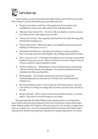 28
Let’s Sum Up
In this module, you have learned the desirable Filipino traits which we can foster.
Don’t forget to practice the following in your daily activities:
♦ Respect your elders at all times–Take good care of your parents and
grandparents as they grow older and try to be with them always.
♦ Maintain Close Family Ties – Try to be with your family as much as you can.
Give them the love and support you can offer.
♦ Always trust in God.– Pray regularly and thank Him for all the blessings that
He has bestowed upon you.
♦ Practice Bayanihan – Help and support your neighbors and community by
making it a better place to live in.
♦ Be Patient and Optimistic – Remain calm whenever you have problems.
Don’t lose hope and look at the brighter side of things during difficult times.
♦ Have Utang na Loob – If someone has helped you in your hour of need, help
him back in anyway you can. When a loved one is in need of help, be there at
all times and don’t expect anything in return.
♦ Practice Pakikisama – Maintain peace by having harmonious relationships
with your friends, family and colleagues. Try to undesrtand their bad traits
and appreciate their good qualities.
♦ Be Hospitable – Be friendly and generous when receiving guests.
Entertaining people you have just met will show how warm-hearted we
Filipinos are.
♦ Be resourceful and creative –Try to make do with what you have. Develop
your skills in inventing new things that can make your life easier at home or
at work.
♦ Respect Women – Show respect to all women whether at home, or in other
places. They deserve as much respect as our elders.
Having learned the desirable Filipino traits mentioned above, it is hoped that
these will be cultivated and reinforced so that you will become a better person and a
better Filipino citizen. We Filipinos will truly stand out if we reinforce or apply these
traits in our daily lives. Even in a strange land and far from home, the Filipino spirit
often prevails, thanks to an optimistic outlook that is deeply ingrained in our culture.
 