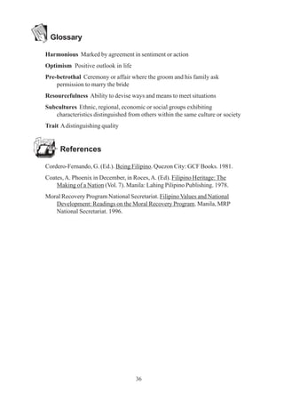 36
Glossary
Harmonious Marked by agreement in sentiment or action
Optimism Positive outlook in life
Pre-betrothal Ceremony or affair where the groom and his family ask
permission to marry the bride
Resourcefulness Ability to devise ways and means to meet situations
Subcultures Ethnic, regional, economic or social groups exhibiting
characteristics distinguished from others within the same culture or society
Trait Adistinguishing quality
References
Cordero-Fernando, G. (Ed.). Being Filipino. Quezon City: GCF Books. 1981.
Coates,A. Phoenix in December, in Roces,A. (Ed). Filipino Heritage: The
Making of a Nation (Vol. 7). Manila: Lahing Pilipino Publishing. 1978.
Moral Recovery Program National Secretariat. Filipino Values and National
Development: Readings on the Moral Recovery Program. Manila, MRP
National Secretariat. 1996.
 