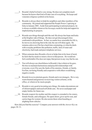 4
____3. Ricardo’s belief in God is very strong. He does not complain much
because he knows that God will take care of everything. He keeps and
venerates religious symbols in his house.
____4. Ricardo is always there to help his neighbors and other members of his
community. He joined and supported the People Power 2 uprising at
Edsa in January 2001. Aside from participating in national projects, he
is always available whenever his barangay needs his help and support in
implementing its projects.
____5. Ricardo sees things through until the end. He always has hope and looks
at the brighter side of things. He does not get discouraged when
confronted with problems. In fact, no matter how miserable his life is,
he moves on, knowing that in the end, the sun will shine again. He
remains calm even if he has a hard time commuting, or when he deals
with everyday problems like pollution, traffic, lack of water and
electricity, bad roads and poor telephone services.
____6. When someone does Ricardo a favor or helps him in his hour of need,
he feels that he needs to return a favor to that person. He would not
feel comfortable if he does not repay that person in any way that he can.
____7. You will always see cheerfulness in Ricardo’s face wherever he goes.
He tries to maintain harmonious and peaceful relationships with
everyone, even if he sees the faults of his enemies, friends, or family.
For him, not being friendly and cooperative with others would bring
negative results.
____8. Ricardo loves to entertain guests, friends and even strangers. He is very
warm-hearted and generous in receiving visitors at home, in the
office, or wherever he meets people.
____9. Ricardo is very good at inventing new things. He makes decorations out
of old newspapers and used soft drink cans. He saves used paper and
empty bottles for future use.
___10. Ricardo respects his mother and this respect is extended to his sisters,
female friends, and colleagues. He opens doors, gives up his seat, and
carries bags for women. He also assists them when boarding or
alighting from vehicles.
How did you find the exercise? Compare your answers with the Answer Key on
pages 30–31.
 