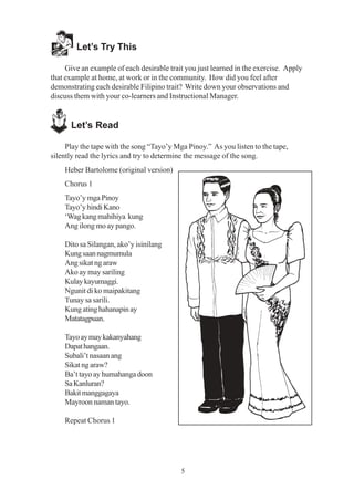 5
Let’s Try This
Give an example of each desirable trait you just learned in the exercise. Apply
that example at home, at work or in the community. How did you feel after
demonstrating each desirable Filipino trait? Write down your observations and
discuss them with your co-learners and Instructional Manager.
Let’s Read
Play the tape with the song “Tayo’y Mga Pinoy.” As you listen to the tape,
silently read the lyrics and try to determine the message of the song.
Heber Bartolome (original version)
Chorus 1
Tayo’y mga Pinoy
Tayo’yhindiKano
‘Wagkangmahihiya kung
Ang ilong mo ay pango.
Dito sa Silangan, ako’y isinilang
Kungsaannagmumula
Angsikatngaraw
Ako ay may sariling
Kulaykayumaggi.
Ngunit di ko maipakitang
Tunay sa sarili.
Kungatinghahanapinay
Matatagpuan.
Tayoaymaykakanyahang
Dapathangaan.
Subali’tnasaanang
Sikatngaraw?
Ba’t tayo ay humahanga doon
SaKanluran?
Bakitmanggagaya
Mayroon naman tayo.
Repeat Chorus 1
 