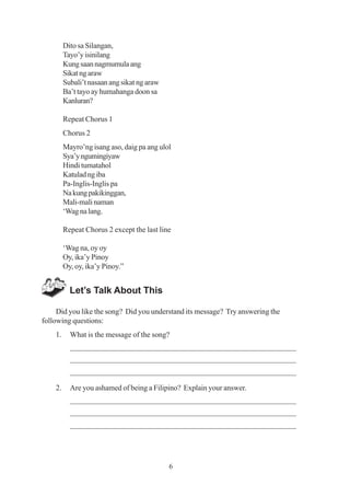 6
Dito sa Silangan,
Tayo’y isinilang
Kungsaannagmumulaang
Sikatngaraw
Subali’t nasaan ang sikat ng araw
Ba’t tayo ay humahanga doon sa
Kanluran?
Repeat Chorus 1
Chorus 2
Mayro’ng isang aso, daig pa ang ulol
Sya’yngumingiyaw
Hindi tumatahol
Katulad ng iba
Pa-Inglis-Inglis pa
Nakungpakikinggan,
Mali-mali naman
‘Wagnalang.
Repeat Chorus 2 except the last line
‘Wag na, oy oy
Oy, ika’y Pinoy
Oy, oy, ika’y Pinoy.”
Let’s Talk About This
Did you like the song? Did you understand its message? Try answering the
following questions:
1. What is the message of the song?
_________________________________________________________
_________________________________________________________
_________________________________________________________
2. Are you ashamed of being a Filipino? Explain your answer.
_________________________________________________________
_________________________________________________________
_________________________________________________________
 