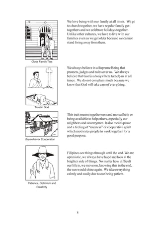 8
We love being with our family at all times. We go
to church together, we have regular family get-
togethers and we celebrate holidays together.
Unlike other cultures, we love to live with our
families even as we get older because we cannot
stand living away from them.
We always believe in a Supreme Being that
protects, judges and rules over us. We always
believe that God is always there to help us at all
times. We do not complain much because we
know that God will take care of everything.
This trait means togetherness and mutual help or
being available to help others, especially our
neighbors and countrymen. It also means peace
and a feeling of “oneness” or cooperative spirit
which motivates people to work together for a
good purpose.
Filipinos see things through until the end. We are
optimistic, we always have hope and look at the
brighter side of things. No matter how difficult
our life is, we move on, knowing that in the end,
the sun would shine again. We take everything
calmly and easily due to our being patient.
Close Family Ties
Trust in God
Bayanihan or Cooperation
Patience, Optimism and
Creativity
 