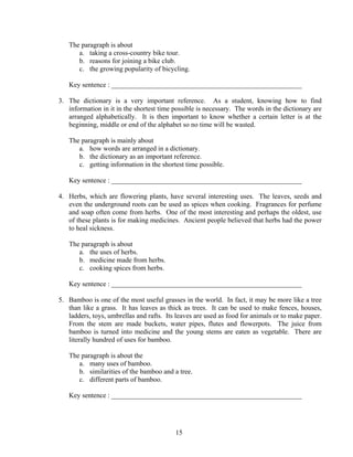 15
The paragraph is about
a. taking a cross-country bike tour.
b. reasons for joining a bike club.
c. the growing popularity of bicycling.
Key sentence : _______________________________________________________
3. The dictionary is a very important reference. As a student, knowing how to find
information in it in the shortest time possible is necessary. The words in the dictionary are
arranged alphabetically. It is then important to know whether a certain letter is at the
beginning, middle or end of the alphabet so no time will be wasted.
The paragraph is mainly about
a. how words are arranged in a dictionary.
b. the dictionary as an important reference.
c. getting information in the shortest time possible.
Key sentence : _______________________________________________________
4. Herbs, which are flowering plants, have several interesting uses. The leaves, seeds and
even the underground roots can be used as spices when cooking. Fragrances for perfume
and soap often come from herbs. One of the most interesting and perhaps the oldest, use
of these plants is for making medicines. Ancient people believed that herbs had the power
to heal sickness.
The paragraph is about
a. the uses of herbs.
b. medicine made from herbs.
c. cooking spices from herbs.
Key sentence : _______________________________________________________
5. Bamboo is one of the most useful grasses in the world. In fact, it may be more like a tree
than like a grass. It has leaves as thick as trees. It can be used to make fences, houses,
ladders, toys, umbrellas and rafts. Its leaves are used as food for animals or to make paper.
From the stem are made buckets, water pipes, flutes and flowerpots. The juice from
bamboo is turned into medicine and the young stems are eaten as vegetable. There are
literally hundred of uses for bamboo.
The paragraph is about the
a. many uses of bamboo.
b. similarities of the bamboo and a tree.
c. different parts of bamboo.
Key sentence : _______________________________________________________
 