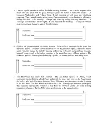 18
3. I have a regular exercise schedule that helps me stay in shape. This exercise program takes
much time and effort but the good feeling it gives me makes it worth the trouble. On
Mondays, Wednesdays and Fridays, I jog. I start warming up with calm, easy stretching
exercises. Then I usually run for about twenty-five minutes and I cover about three kilometers
during that time. After running, I always cool down by doing stretching exercises. On
Tuesdays and Thursdays I lift weights. I save weekends for relaxing. The days in between
give my muscles a chance to recover from the strain.
Main idea: _________________________________________________
_________________________________________________
Irrelevant Idea:_________________________________________________
_________________________________________________
4. Glaciers are great masses of ice formed by snow. Snow collects on mountains for years then
melts and freezes. Each new snowfall supplies ice for the glacier as it packs, melts and freezes
again. Glaciers change the earth by pushing and moving rocks, soil and even huge boulders.
Mount Everest, which is the highest mountain in the world, has plenty of huge boulders. The
rocks and boulders that are pushed along by a glacier cut into the soil and wear away stone.
Main idea: _________________________________________________
_________________________________________________
Irrelevant Idea:_________________________________________________
_________________________________________________
5. The Philippines has many folk festival. The Ati-Atihan festival in Aklan, which
commemorates the historic sale of Panay and recalls the peace pact between the Negritos and
the Malays who settled in Aklan, is one of them. This event also commemorates the feast day
of the Sto. Niño. The Sto. Niño is well-loved in Aklan. Townspeople and their guests paint
their faces and wear colorful costumes as they dance the streets of Kalibo. A Sunday evening
procession in honor of the Sto. Niño brings a solemn end to the week of gaiety.
Main idea: _________________________________________________
_________________________________________________
Irrelevant Idea:_________________________________________________
_________________________________________________
 