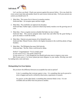 19
Self-check
Let’s see how you fared. Check your answers against the answers below. Give one check for
every correct main idea and another check for each correct irrelevant idea. If all your answers are
correct you should score 10.
1. Main Idea: The ocean of air is forever in ceaseless motion.
Irrelevant Idea: Air occupies space and has weight.
2. Main Idea: The cornfield is an oppressively hot place.
Irrelevant Idea: Farther right, a scarecrow dried crisp mutely watches over the growing ears of
corn.
3. Main Idea: I have a regular exercise schedule that helps me stay in shape.
Irrelevant Idea: This exercise program takes much time and effort but the good feeling it
gives me makes it worth the trouble.
4. Main Idea: Glaciers are great masses of ice formed by snow.
Irrelevant Idea: Mount Everest, which is the highest mountain in the world has plenty of huge
boulders.
5. Main Idea: The Philippine has many folk festivals.
Irrelevant Idea: The Sto. Niño is well-loved in Aklan.
Perfect? Congratulations! You’re simply great!
Is your score 8 or 9? Very good! Keep it up.
Is your score 6 or 7? Fair enough but you should read some more to improve your score.
But if your score is 5 or lower, please put more diligence in your studies. Develop your skill
by reading more, more and more.
Distinguishing Fact from Opinion
Do you know the difference between an acceptable fact and an opinion?
A fact is something that everyone agrees is true. It is something that can be proved to
exist or happen and can be verified by observation, experiment or research.
An opinion, on the other hand, is something that someone thinks is true. It is not
verifiable and can differ from one person to another.
 