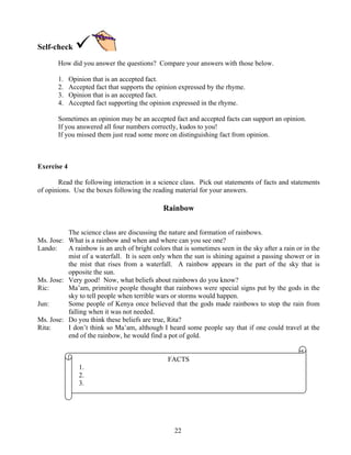 22
Self-check
How did you answer the questions? Compare your answers with those below.
1. Opinion that is an accepted fact.
2. Accepted fact that supports the opinion expressed by the rhyme.
3. Opinion that is an accepted fact.
4. Accepted fact supporting the opinion expressed in the rhyme.
Sometimes an opinion may be an accepted fact and accepted facts can support an opinion.
If you answered all four numbers correctly, kudos to you!
If you missed them just read some more on distinguishing fact from opinion.
Exercise 4
Read the following interaction in a science class. Pick out statements of facts and statements
of opinions. Use the boxes following the reading material for your answers.
Rainbow
The science class are discussing the nature and formation of rainbows.
Ms. Jose: What is a rainbow and when and where can you see one?
Lando: A rainbow is an arch of bright colors that is sometimes seen in the sky after a rain or in the
mist of a waterfall. It is seen only when the sun is shining against a passing shower or in
the mist that rises from a waterfall. A rainbow appears in the part of the sky that is
opposite the sun.
Ms. Jose: Very good! Now, what beliefs about rainbows do you know?
Ric: Ma’am, primitive people thought that rainbows were special signs put by the gods in the
sky to tell people when terrible wars or storms would happen.
Jun: Some people of Kenya once believed that the gods made rainbows to stop the rain from
falling when it was not needed.
Ms. Jose: Do you think these beliefs are true, Rita?
Rita: I don’t think so Ma’am, although I heard some people say that if one could travel at the
end of the rainbow, he would find a pot of gold.
FACTS
1.
2.
3.
 