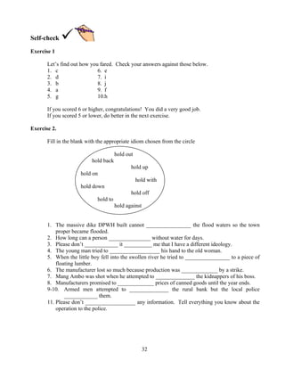 32
Self-check
Exercise 1
Let’s find out how you fared. Check your answers against those below.
1. c 6. e
2. d 7. i
3. b 8. j
4. a 9. f
5. g 10.h
If you scored 6 or higher, congratulations! You did a very good job.
If you scored 5 or lower, do better in the next exercise.
Exercise 2.
Fill in the blank with the appropriate idiom chosen from the circle
hold out
hold back
hold up
hold on
hold with
hold down
hold off
hold to
hold against
1. The massive dike DPWH built cannot ________________ the flood waters so the town
proper became flooded.
2. How long can a person _______________ without water for days.
3. Please don’t ____________ it __________ me that I have a different ideology.
4. The young man tried to __________________ his hand to the old woman.
5. When the little boy fell into the swollen river he tried to ________________ to a piece of
floating lumber.
6. The manufacturer lost so much because production was _____________ by a strike.
7. Mang Ambo was shot when he attempted to ______________ the kidnappers of his boss.
8. Manufacturers promised to _____________ prices of canned goods until the year ends.
9-10. Armed men attempted to ______________ the rural bank but the local police
____________ them.
11. Please don’t __________________ any information. Tell everything you know about the
operation to the police.
 