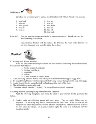 33
Self-check
Let’s find out how much you’ve learned about the idiom with HOLD. Check your answers.
1. hold back 6. held up
2. hold out 7. hold off
3. hold against 8. hold down
4. hold on 9. hold up
5. hold on 10. held off
11. hold back
Exercise 3. Can you now use the two-word verbs in your own sentences? I think you can. So,
write them in your notebook.
You are almost finished with the module. To determine the extent of the benefits you
got from it evaluate your gains by taking the posttest.
Posttest
I. Choosing from Several Meanings
Write the letter of the meaning which best fits each sentence containing the underlined word.
Choose from the list below
a. to stop an activity and relax
b. to stand on or lie on
c. remainder
d. to lean
e. a mark in music to show a pause
1. After practicing for more than an hour her fingers were tired and she stopped to rest them.
2. He played the right notes but the song sounded all wrong because he neglected to stop at the rests.
3. Andrei slouched in his seat and rested his head against the back of the chair.
4. The tall building rests on solid rock.
5. “I’ve done enough for today,” he said. The rest will have to wait till tomorrow.”
II. Getting the main idea and picking out the irrelevant sentences.
Read the following paragraphs then write the letter of your answers to the questions that
follow.
1. Crickets make their chirping sounds with their wings. They are really fiddlers and not
songsters. On one wing, they have a coarse membrane like a saw. When crickets rub one
wing over the other, they can make several different tones just as a fiddler does when he draws
his bow across the strings. On a quiet, windless night, the sound of a cricket can carry for
more than a mile.
 