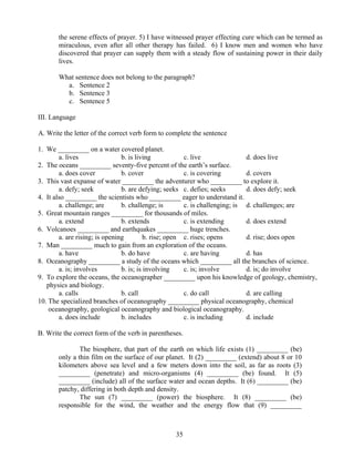 35
the serene effects of prayer. 5) I have witnessed prayer effecting cure which can be termed as
miraculous, even after all other therapy has failed. 6) I know men and women who have
discovered that prayer can supply them with a steady flow of sustaining power in their daily
lives.
What sentence does not belong to the paragraph?
a. Sentence 2
b. Sentence 3
c. Sentence 5
III. Language
A. Write the letter of the correct verb form to complete the sentence
1. We _________ on a water covered planet.
a. lives b. is living c. live d. does live
2. The oceans _________ seventy-five percent of the earth’s surface.
a. does cover b. cover c. is covering d. covers
3. This vast expanse of water _________ the adventurer who _________ to explore it.
a. defy; seek b. are defying; seeks c. defies; seeks d. does defy; seek
4. It also _________ the scientists who _________ eager to understand it.
a. challenge; are b. challenge; is c. is challenging; is d. challenges; are
5. Great mountain ranges _________ for thousands of miles.
a. extend b. extends c. is extending d. does extend
6. Volcanoes _________ and earthquakes _________ huge trenches.
a. are rising; is opening b. rise; open c. rises; opens d. rise; does open
7. Man _________ much to gain from an exploration of the oceans.
a. have b. do have c. are having d. has
8. Oceanography _________ a study of the oceans which _________ all the branches of science.
a. is; involves b. is; is involving c. is; involve d. is; do involve
9. To explore the oceans, the oceanographer _________ upon his knowledge of geology, chemistry,
physics and biology.
a. calls b. call c. do call d. are calling
10. The specialized branches of oceanography _________ physical oceanography, chemical
oceanography, geological oceanography and biological oceanography.
a. does include b. includes c. is including d. include
B. Write the correct form of the verb in parentheses.
The biosphere, that part of the earth on which life exists (1) _________ (be)
only a thin film on the surface of our planet. It (2) _________ (extend) about 8 or 10
kilometers above sea level and a few meters down into the soil, as far as roots (3)
_________ (penetrate) and micro-organisms (4) _________ (be) found. It (5)
_________ (include) all of the surface water and ocean depths. It (6) _________ (be)
patchy, differing in both depth and density.
The sun (7) _________ (power) the biosphere. It (8) _________ (be)
responsible for the wind, the weather and the energy flow that (9) _________
 