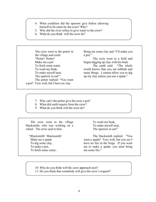 9
4. What condition did the sparrow give before allowing
himself to be eaten by the crow? Why?
5. Why did the river refuse to give water to the crow?
6. What do you think will the crow do?
The crow went to the potter in
the village and cried:
“Potter! Potter!
Make me a pot
To fetch some water.
To wash my beak,
To make myself neat,
The sparrow to eat!”
The potter replied: “You want
a pot? Very well, but I have no clay.
Bring me some clay and “I’ll make you
a pot.”
The crow went to a field and
began digging up clay with his beak.
The earth said: “The whole
world knows that you eat rubbish and
nasty things. I cannot allow you to dig
up my clay unless you use a spade.”
7. Why can’t the potter give the crow a pot?
8. What did earth require from the crow?
9. What do you think will the crow do?
The crow went to the village
blacksmith, who was working on a
wheel. The crow said to him:
“Blacksmith! Blacksmith!
Make me a spade
To dig some clay,
To make a pot,
To fetch some water,
To wash my beak,
To make myself neat,
The sparrow to eat!”
The blacksmith replied: “You
want a spade? Very well, but you see I
have no fire in the forge. If you want
me to make a spade, you must bring
me some fire.”
10. Who do you think will the crow approach next?
11. Do you think that somebody will give the crow’s request?
 