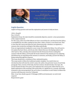 English Question
english writing question and need the explanation and answer to help me learn.
101A—Essay#1
Due: 3/16/23
Explanatory Essay: the style should be consistently objective, neutral--a clear presentation
of the original material.
For this essay, select one of the fallacies we have covered thus far, and show how this fallacy
is exemplified by one other reading we have done--either a fiction or non-fiction text. That
is, how does the course text (that you have chosen) provide a situation, an argument, a
moment, that reveals the workings of the fallacy specifically.
From an organizational standpoint, in your essay, first explain the fallacy. You will want to
(1) explain the basic thesis, and (2) any other idea(s) that your developing analysis will
refer back to. Then, introduce the moment from the fiction/non-fiction reading that
connects with the fallacy. (3) Provide the broad context for the moment you are analyzing,
(4) followed by an unpacking of the moment or moments, and finally, (5) how the fallacy is
being realized through the sequence.
This essay should have a minimum of four substantial quotes.
This essay needs to follow the traditional analytic template. You need to have an
introduction that will state the article’s name, the author, the particular issues of each body
paragraph. Then, in terms of the body, the first sentence should introduce the topic, the
second should introduce the quote, next implement the actual quote, follow that by an in-
depth explanation of the meaning of the quote/why it is significant as a concept, and finally
transition to the next proposition. Be sure to have a conclusion as well. Failure to follow this
structure will drop your score by 1 full grade.
MLA--12 pt. font, double-spaced, 4 Full pages (1000 word minimum)--no work cited
required
Requirements: good
 